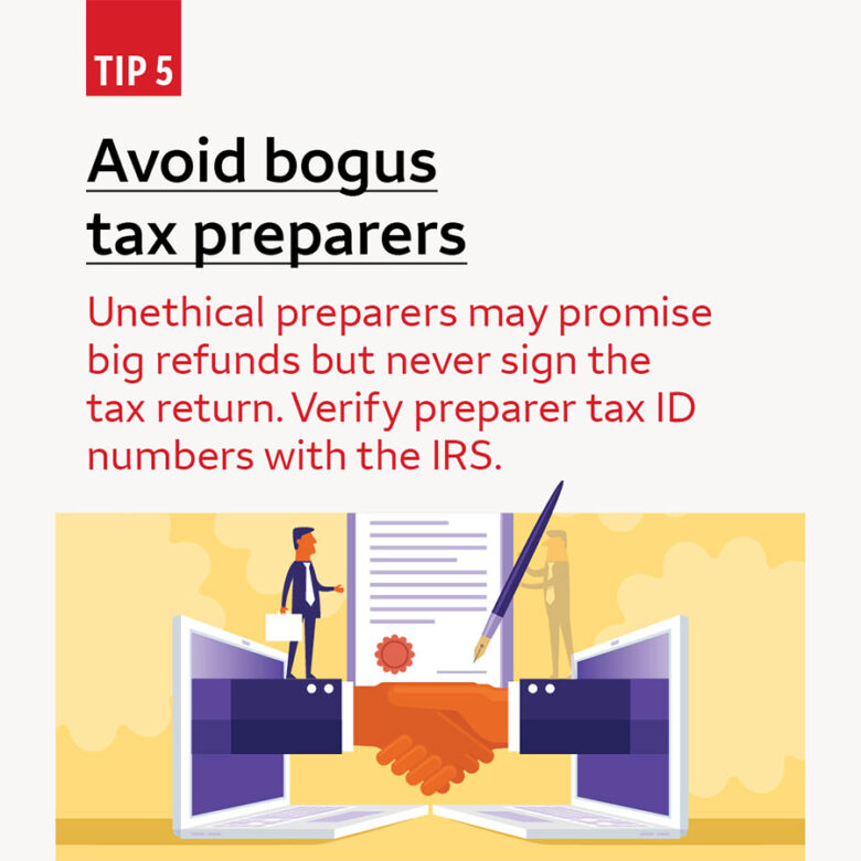 Tip 5 Avoid bogus tax preparers. Unethical preparers may promise big refunds but never sign the tax return. Verify preparer tax ID numbers with the IRS.