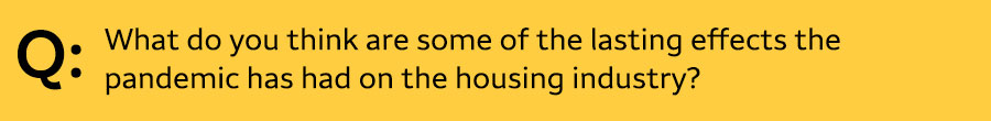 Q: What do you think are some of the lasting effects the pandemic has had on the housing industry?