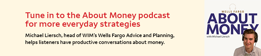 Tune in to the About Money podcast for more everyday strategies. Michael Liersch, head of WIM's Wells Fargo Advice and Planning, helps listeners have productive conversations about money.