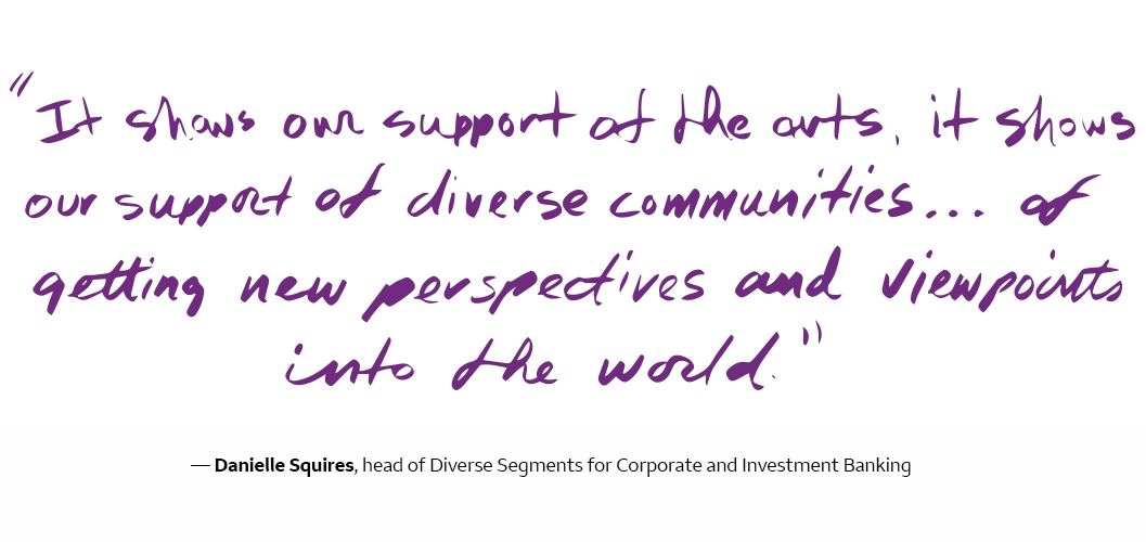  It shows our support of the arts, it shows our support of diverse communities ... of getting new perspectives and viewpoints into the world. - Danielle Squires, head of Diverse Segments for Corporate and Investment Banking
