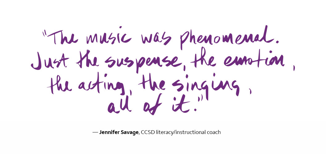  The music was phenomenal. Just the suspense, the emotion, the acting, the singing, all of it. - Jennifer Savage, CCSD literacy/instructional coaching