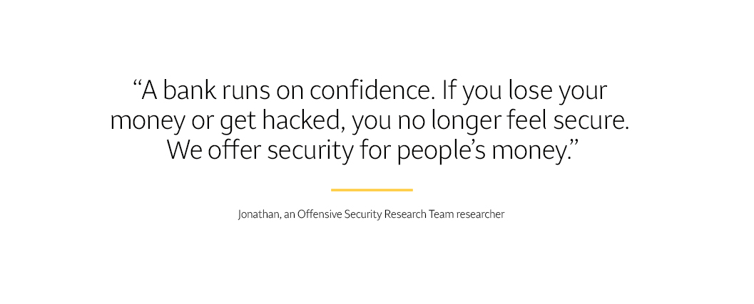  Text says “A bank runs on confidence. If you lose your money or get hacked, you no longer feel secure. We offer security for people’s money.” – Jonathan, an Offensive Security Research Team researcher