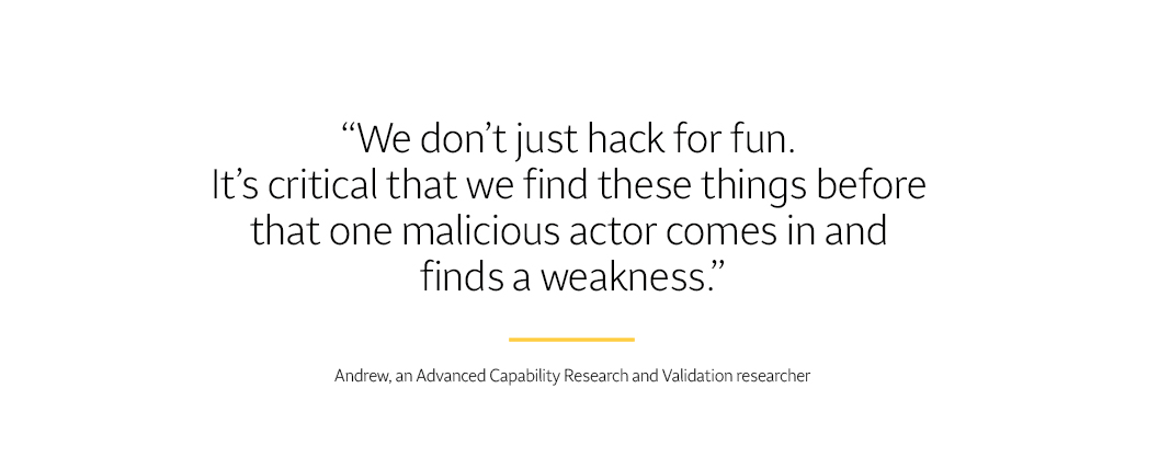 Text says, “We don’t just hack for fun. It’s critical that we find these things before that one malicious actor comes in and finds a weakness.” – Andrew, an Advanced Capability Research & Validation researcher