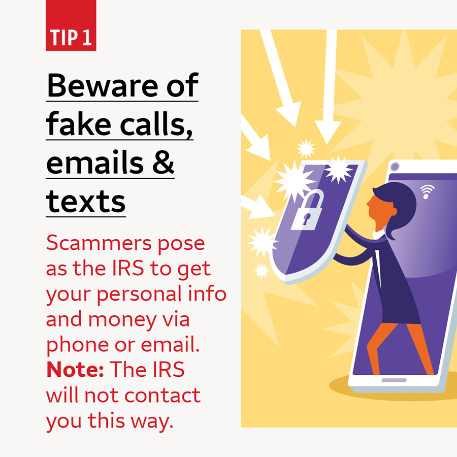 Tip 1 Beware of fake calls, emails & texts. Scammers pose as the IRS to get your personal info and money via phone or email. Note: The IRS will not contact you this way.