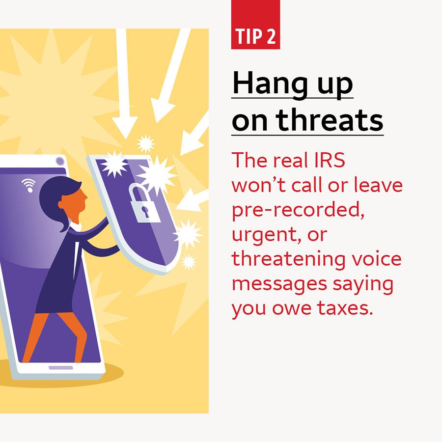 Tip 2 Hang up on threats. The IRS won’t call or leave pre-recorded, urgent, or threatening voice messages saying you owe taxes.