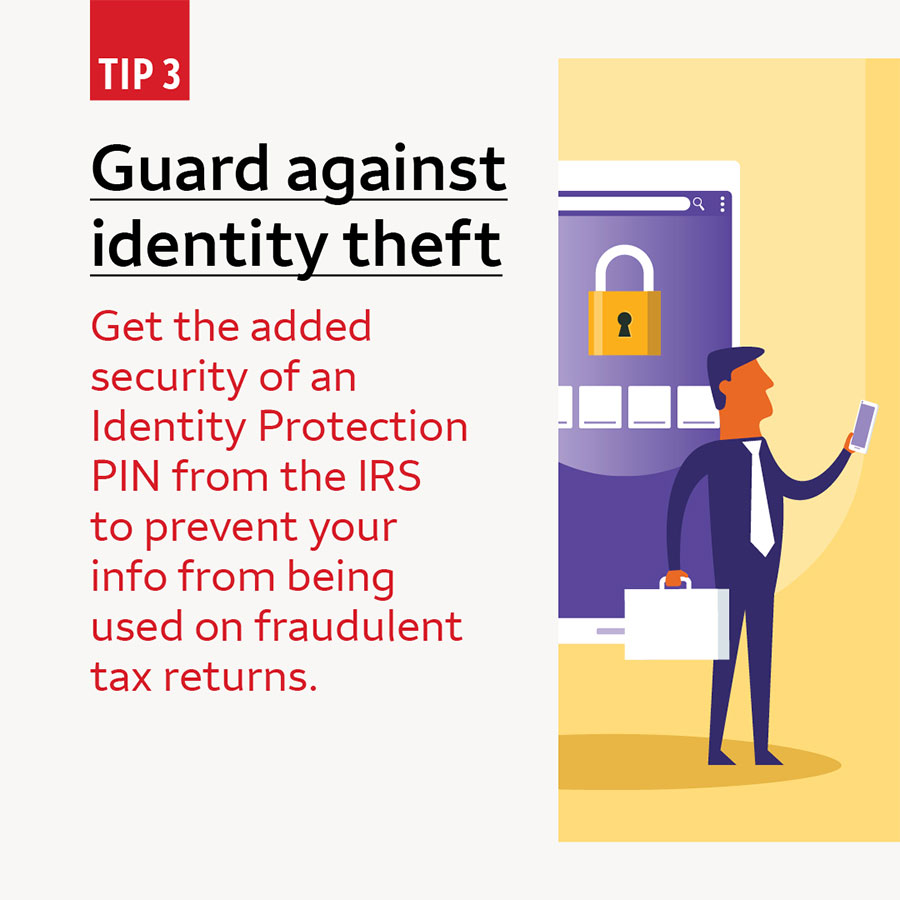 Tip 3 Guard against identity theft. Get the added security of an Identity Protection PIN from the IRS to prevent your info from being used on fraudulent tax returns.