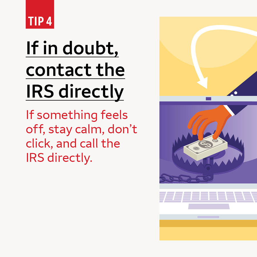 Tip 4 If in doubt, contact the IRS directly. If something feels off, stay calm, don’t click, and call the IRS directly.