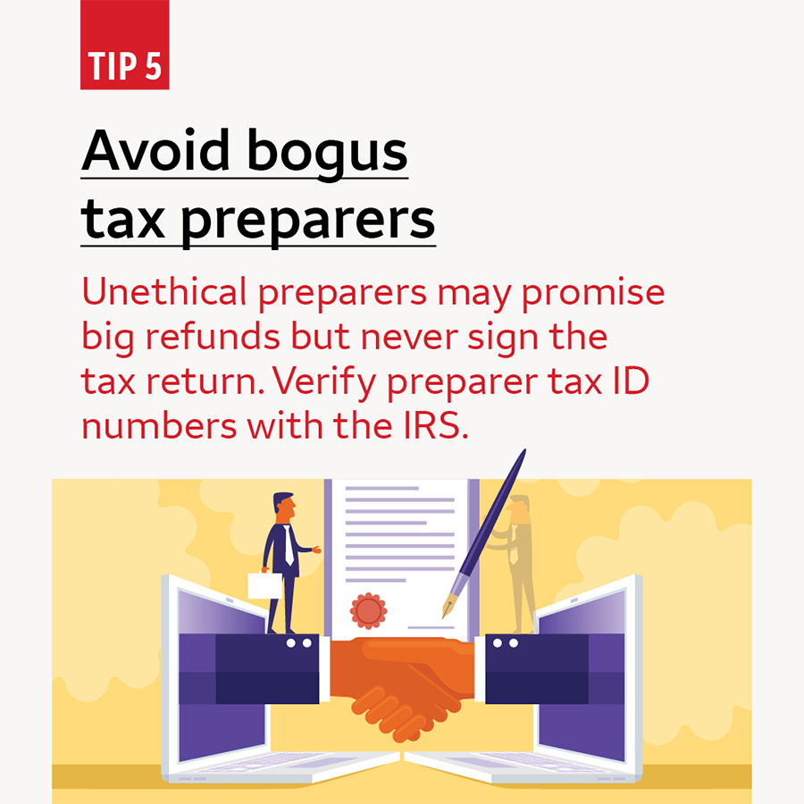 Tip 5 Avoid bogus tax preparers. Unethical preparers may promise big refunds but never sign the tax return. Verify preparer tax ID numbers with the IRS.