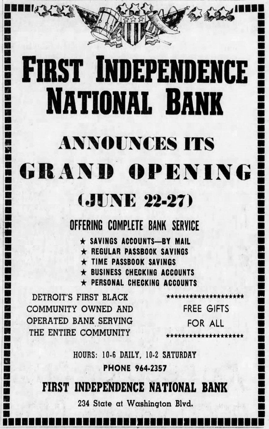 An old black and white flyer announcing the Grand Opening of First Independence National Bank, June 22-27. Detroit’s first Black community owned and operated bank serving the entire community. The flyer also states - Offering complete bank service: Savings accounts by mail; Regular passbook savings; Time passbook savings; Business checking accounts; Personal checking accounts. Free gifts for all. At the bottom of the flyer is the bank’s old hours of operation (10-6 daily; 10-2 Saturday); phone number (964-2357); and address (234 State at Washington Blvd).