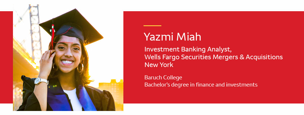  Yazmi Miah - Investment banking analyst; Wells Fargo Securities Mergers & Acquisitions; New York. Baruch College; Bachelor's degree in finance and investments
