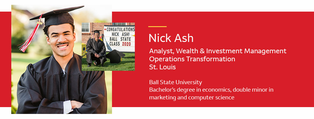  Photos of Nick Ash in graduation cap and gown. Text: Nick Ash -Analyst, Wealth & Investment Management, Operations Transformation; St. Louis. Ball State University, bachelor’s degree in economics, double minor in marketing and computer science.