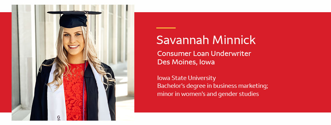  Photo of Savannah Minnick in graduation cap and gown. Text: Savannah Minnick. Consumer loan underwriter; Des Moines, Iowa. Iowa State University, bachelor’s degree in business marketing; minor in women’s and gender studies.