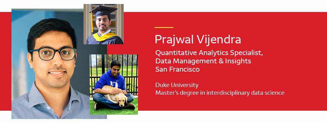  Photos of Prajwal Vijendra in a cap and gown and with his dog. Text: Prajwal Vijendra. Quantitative analytics specialist, Data Management & Insights; San Francisco. Duke University, master’s degree in interdisciplinary data science.