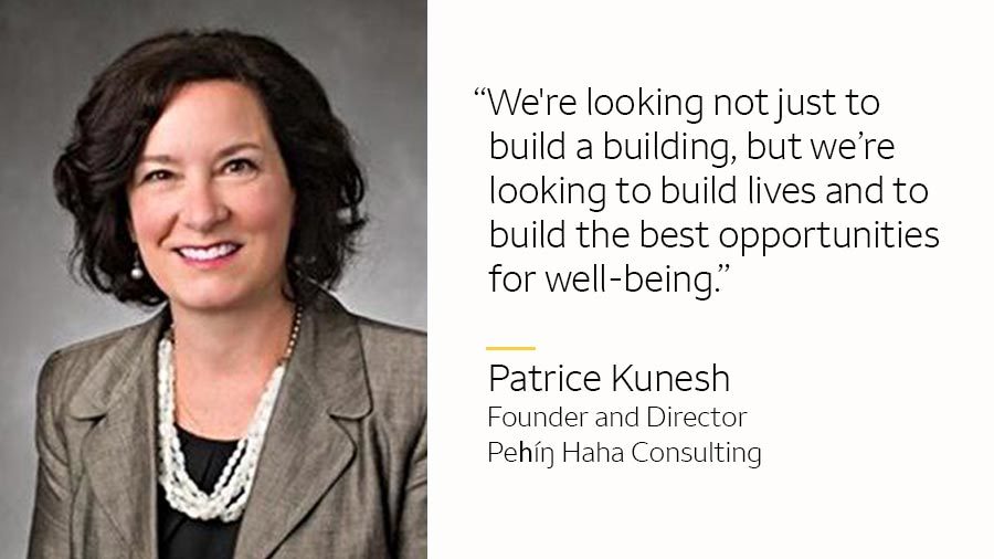 Patrice Kunesh and text: ”We’re looking not just to build a building, but we’re looking to build lives and to build the best opportunities for well-being.”Patrice Kunesh Founder and Director, Peȟíŋ Haha Consulting