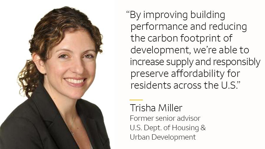 Trisha Miller and: “By improving building performance and reducing the carbon footprint of development, we’re able to increase supply and responsibly preserve affordability for residents across the U.S.” Trisha Miller Former senior advisor, HUD
