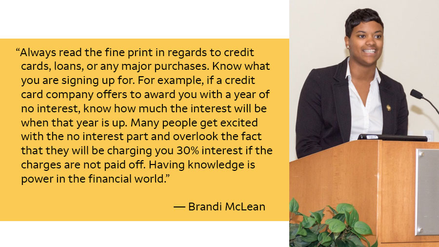 A photo of Brandi McLean wearing a suit while standing at a podium is next to her quote that says: “Always read the fine print in regards to credit cards, loans, or any major purchases. Know what you are signing up for. For example, if a credit card company offers to award you with a year of no interest, know how much the interest will be when that year is up. Many people get excited with the no interest part and overlook the fact that they will be charging you 30% interest if the charges are not paid off. Having knowledge is power in the financial world.” — Brandi McLean