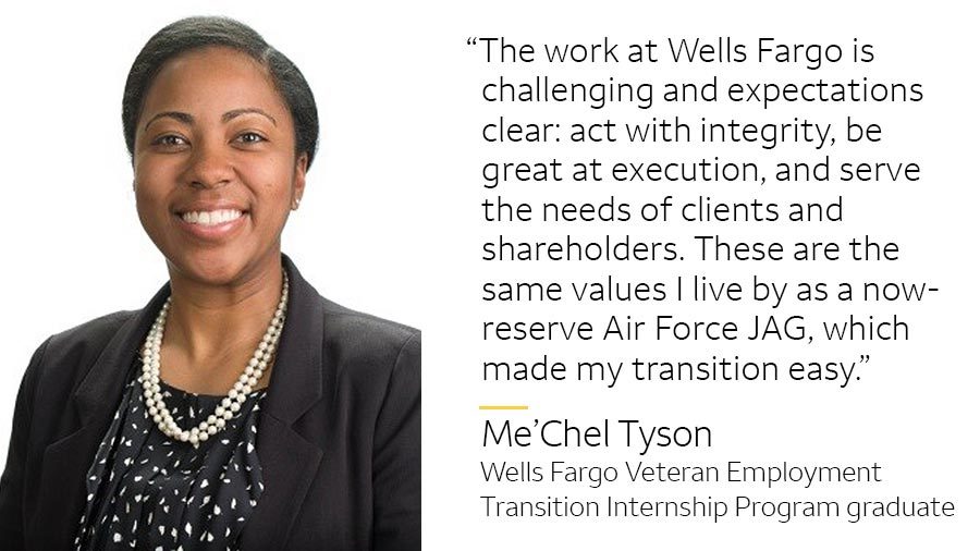 ‘The work at Wells Fargo is challenging and expectations clear: act with integrity, be great at execution, and serve the needs of clients and shareholders. These are the same values I live by as a now-reserve Air Force JAG, which made my transition here easy.’ -- Me’Chel Tyson, Wells Fargo Veteran Employment Transition Internship Program graduate