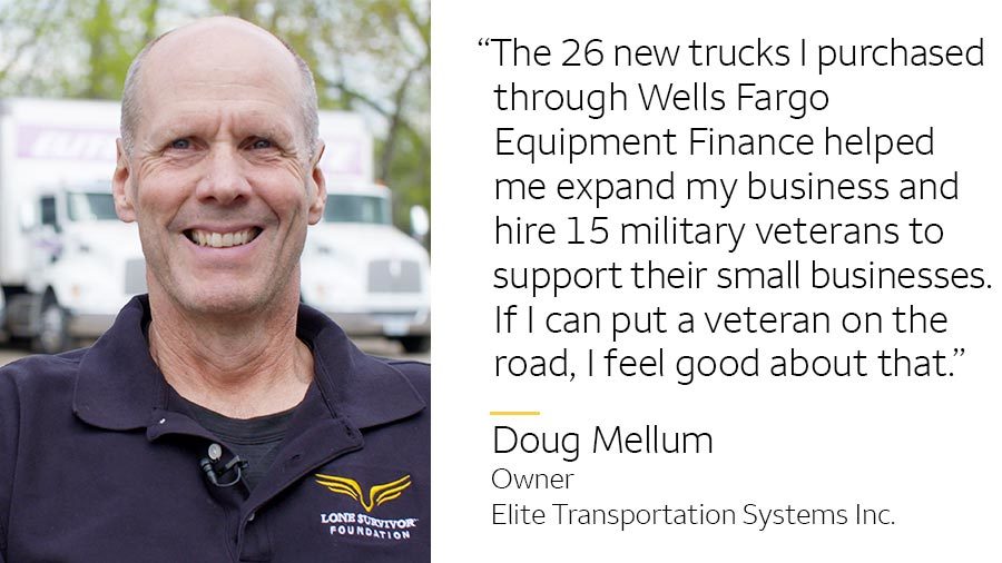‘The 26 new trucks I purchased through Wells Fargo Equipment Finance helped me expand my business and hire 15 military veterans to support their small businesses. If I can put a veteran on the road, I feel good about that.’ -- Doug Mellum, Owner, Elite Transportation Systems Inc.
