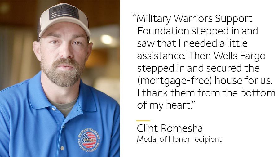 ‘Military Warriors Support Foundation stepped in and saw that I needed a little assistance. Then Wells Fargo stepped in and secured the (mortgage-free) house for us. I thank them from the bottom of my heart.’ -- Clint Romesha, Medal of Honor recipient