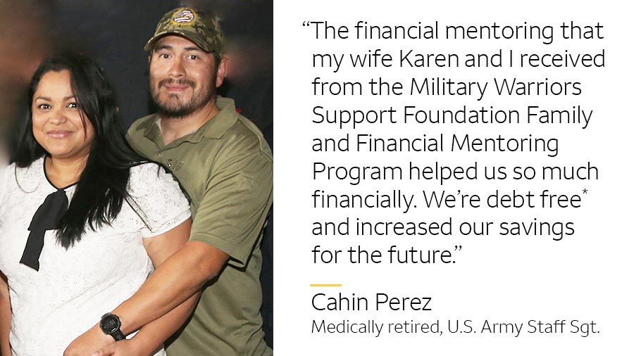 ‘The financial mentoring that my wife Karen and I received from the Military Warriors Support Foundation Family and Financial Mentoring Program helped us so much financially. We’re debt free* and now have more savings for the future.’-- Cahin Perez, medically retired, U.S. Army Staff Sgt.