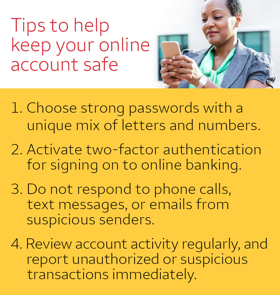 Tips to help keep your online account safe. 1. Choose strong passwords with a unique mix of letters and numbers. 2. Activate two-factor authentication for signing on to online banking. 3. Do not respond to phone calls, text messages, or emails from suspicious senders. 4. Review account activity regularly, and report unauthorized or suspicious transactions immediately.